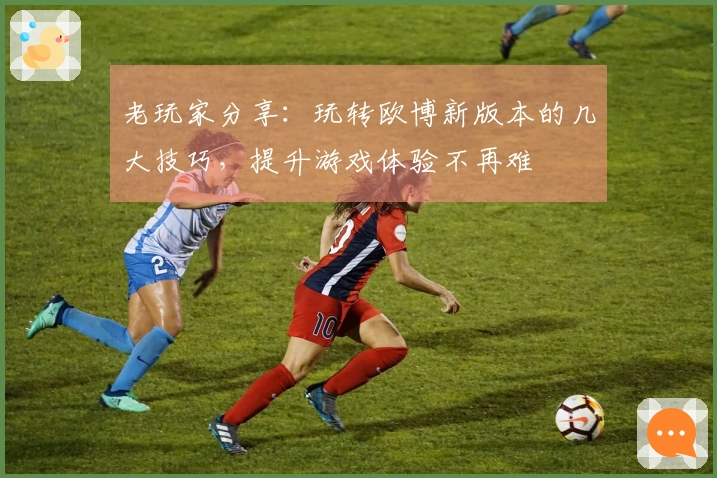 老玩家分享：玩转欧博新版本的几大技巧，提升游戏体验不再难