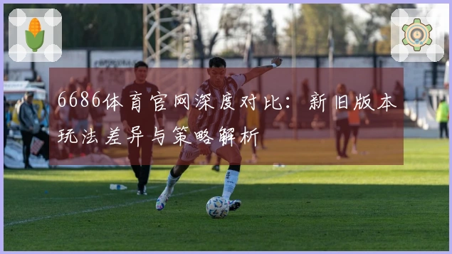 6686体育官网深度对比：新旧版本玩法差异与策略解析