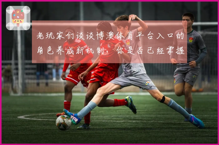 老玩家们谈谈博澳体育平台入口的角色养成新机制，你是否已经掌握了？