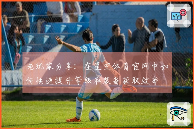 老玩家分享：在星空体育官网中如何快速提升等级和装备获取效率
